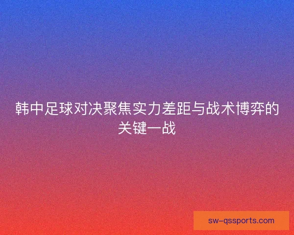 韩中足球对决聚焦实力差距与战术博弈的关键一战