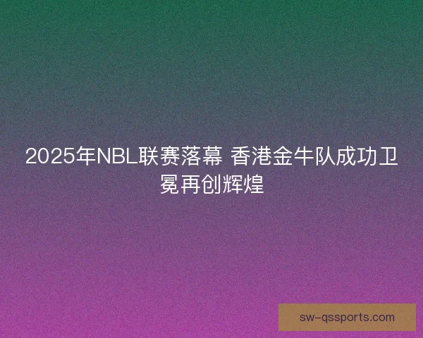 2025年NBL联赛落幕 香港金牛队成功卫冕再创辉煌